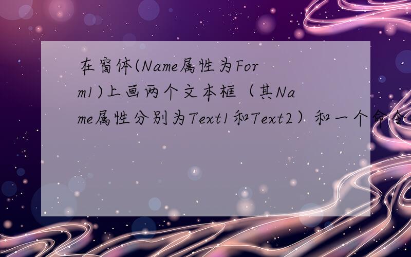 在窗体(Name属性为Form1)上画两个文本框（其Name属性分别为Text1和Text2）和一个命令按钮（Name 属性为Command1）,然后编写如下两个事件过程：Private Sub Command1_Click()a = Text1.Text + Text2.Textb = Text1.Text