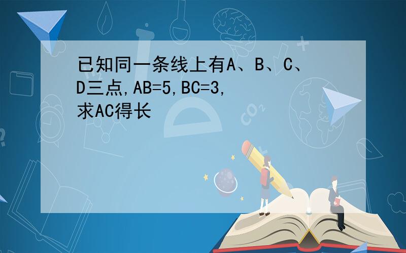 已知同一条线上有A、B、C、D三点,AB=5,BC=3,求AC得长