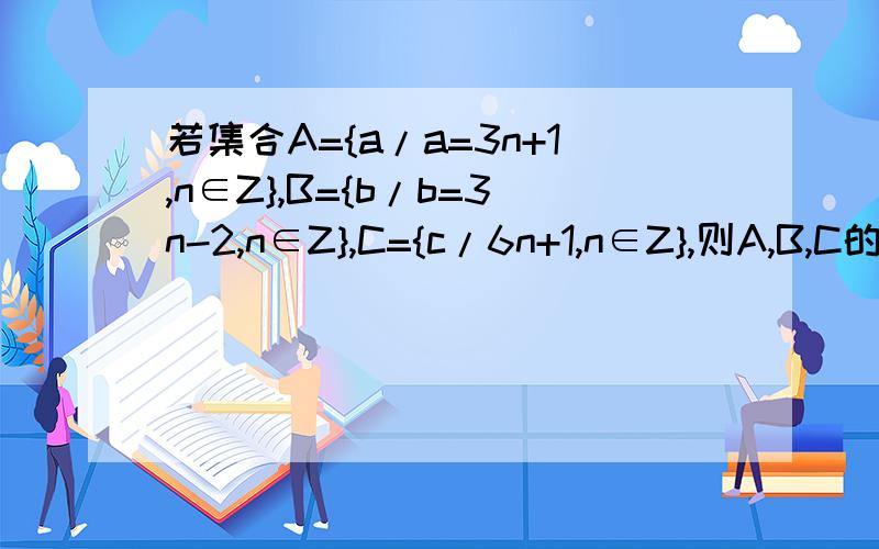 若集合A={a/a=3n+1,n∈Z},B={b/b=3n-2,n∈Z},C={c/6n+1,n∈Z},则A,B,C的关系为