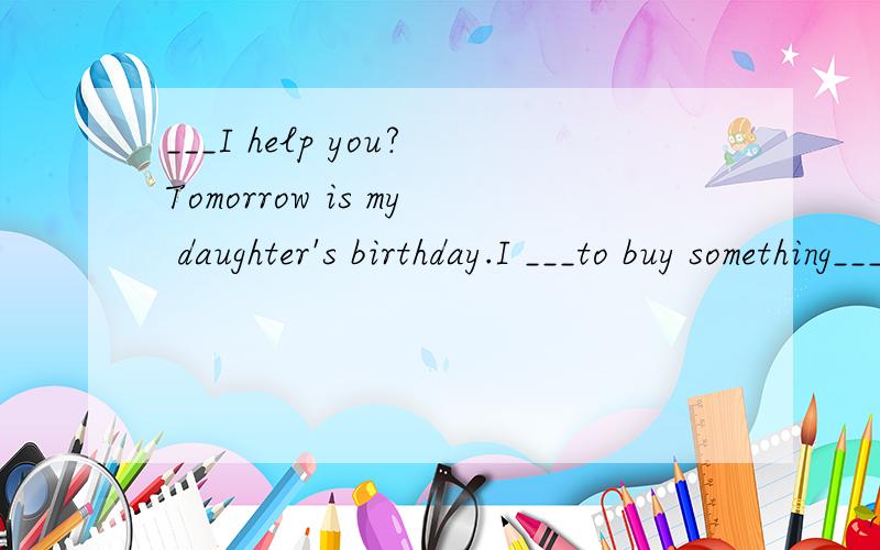 ___I help you?Tomorrow is my daughter's birthday.I ___to buy something___her.What would you like ____buy?A skirt.How about this blue one?It's too small ___her.I need a ___one.OK.How about the yellow ___?This one is___.How much is it?......Sixty yuan.
