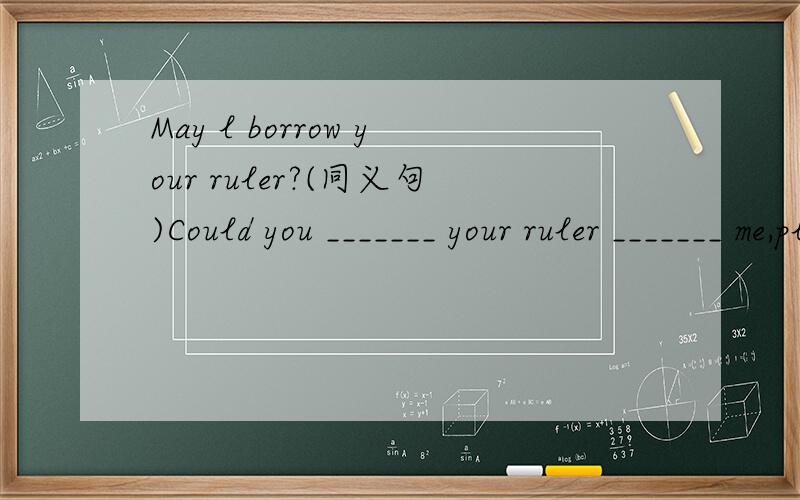 May l borrow your ruler?(同义句)Could you _______ your ruler _______ me,please?