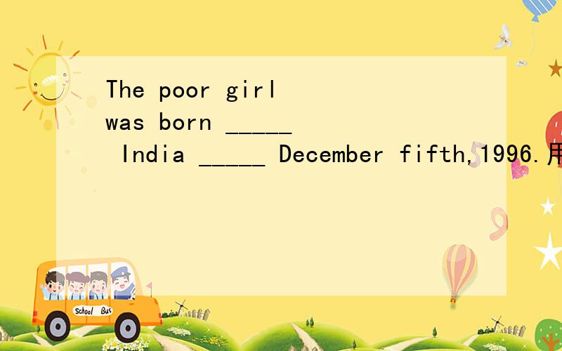 The poor girl was born _____ India _____ December fifth,1996.用适当的介词或副词填空