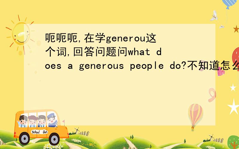 呃呃呃,在学generou这个词,回答问题问what does a generous people do?不知道怎么回答,