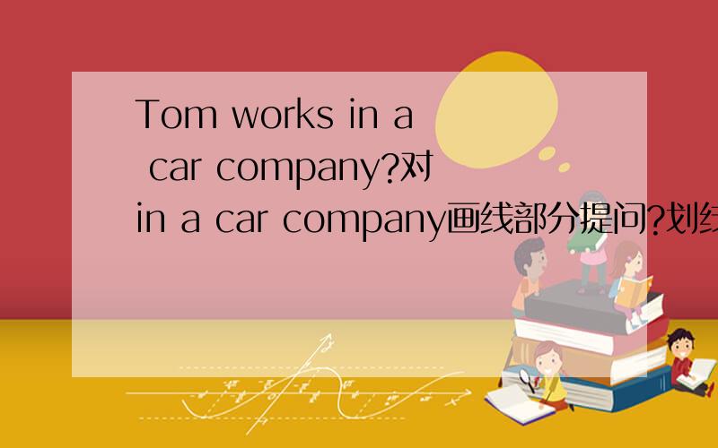 Tom works in a car company?对in a car company画线部分提问?划线部分是 in a car company 对划线部分提问回答是Where does Tom work.还是Where does Tom is work?