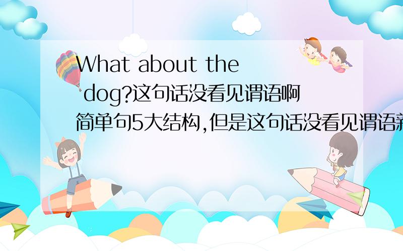 What about the dog?这句话没看见谓语啊简单句5大结构,但是这句话没看见谓语新概念英语册31课EAN：What about the dog?JACK：The dog's is the garden,too.It's running across the grass.It's running after a cat.----------------