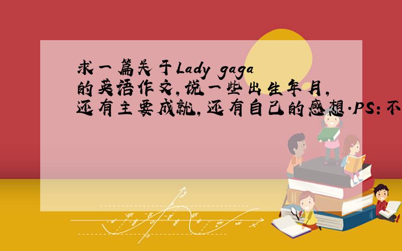 求一篇关于Lady gaga的英语作文,说一些出生年月,还有主要成就,还有自己的感想.PS:不要网上翻译的