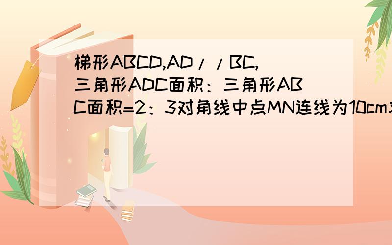 梯形ABCD,AD//BC,三角形ADC面积：三角形ABC面积=2：3对角线中点MN连线为10cm求两底
