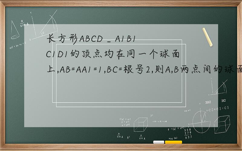 长方形ABCD _ A1B1C1D1的顶点均在同一个球面上,AB=AA1=1,BC=根号2,则A,B两点间的球面距离为?