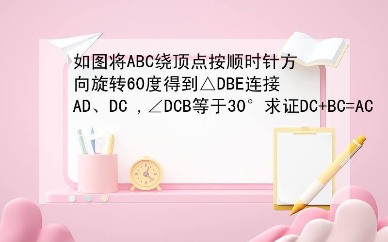 如图将ABC绕顶点按顺时针方向旋转60度得到△DBE连接AD、DC ,∠DCB等于30°求证DC+BC=AC