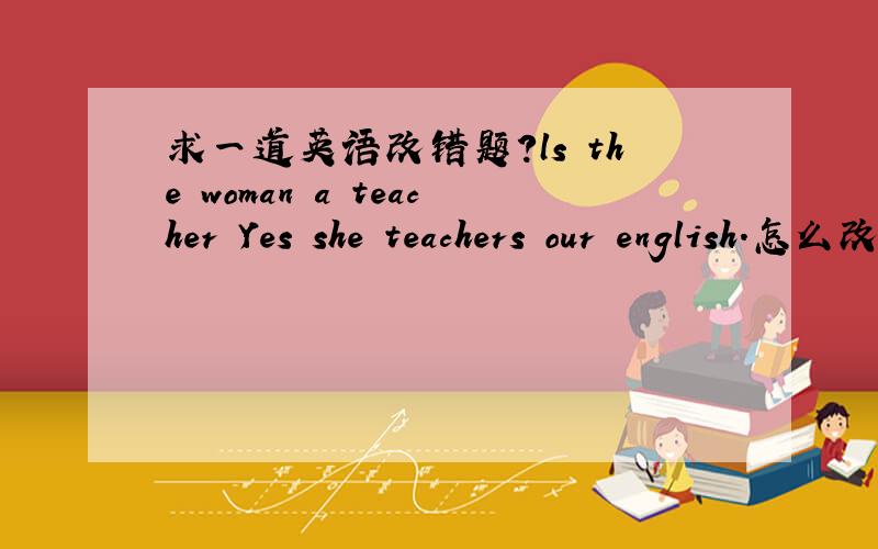 求一道英语改错题?ls the woman a teacher Yes she teachers our english.怎么改错~、