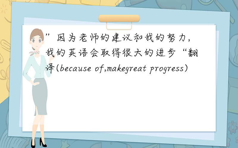 ”因为老师的建议和我的努力,我的英语会取得很大的进步“翻译(because of,makegreat progress)
