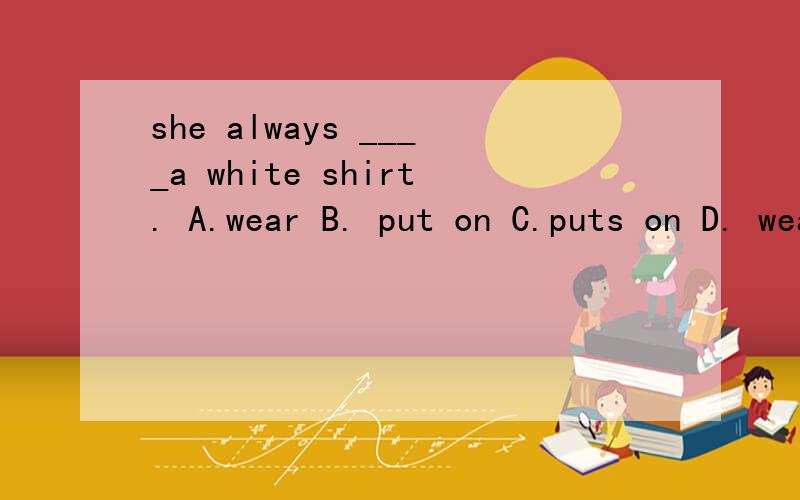 she always ____a white shirt. A.wear B. put on C.puts on D. wears (是不是D啊)