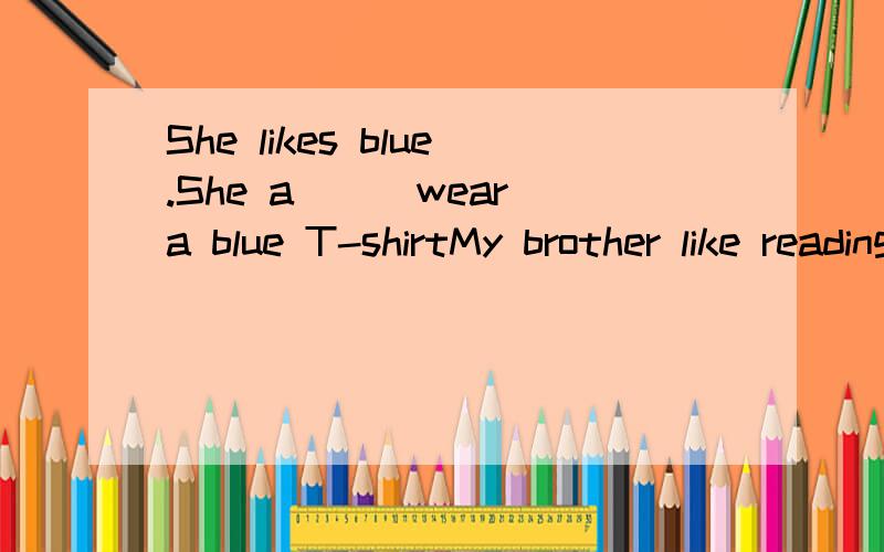 She likes blue.She a___wear a blue T-shirtMy brother like reading(对reading提问)___ ___your brother__ ___?He doesn't like staying at home.I think.(合并为一句)I____ think he___staying at homeTom'mother is a teacher(对teacher提问)____ ___Tom