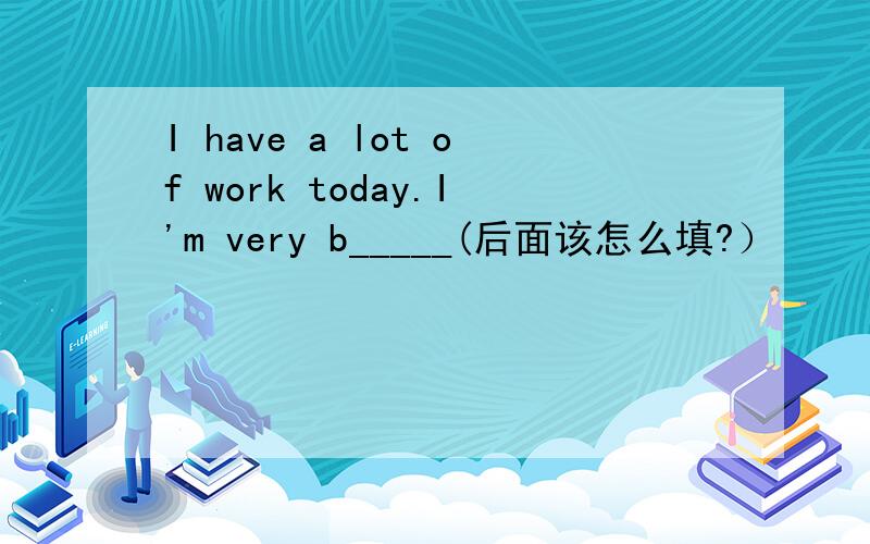I have a lot of work today.I'm very b_____(后面该怎么填?）