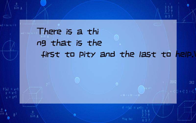 There is a thing that is the first to pity and the last to help.What is it?