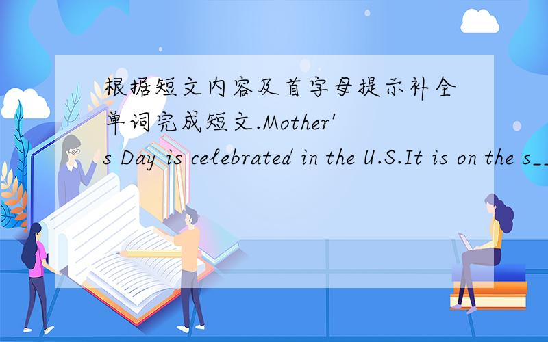 根据短文内容及首字母提示补全单词完成短文.Mother's Day is celebrated in the U.S.It is on the s________ sunday in May .It is a day to honor mothers.On that day mothers usually r_________ flowers and cards .On the cards;children will