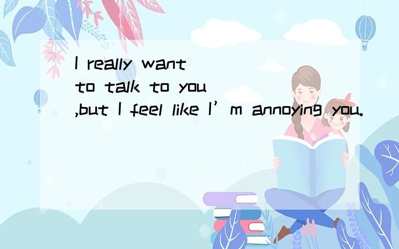 I really want to talk to you,but I feel like I’m annoying you.