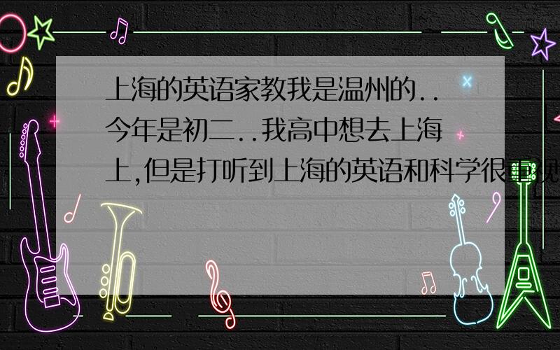 上海的英语家教我是温州的..今年是初二..我高中想去上海上,但是打听到上海的英语和科学很重视.我想请一位上海的英语或科学的家教到温州来辅导我.有谁能帮我呢?