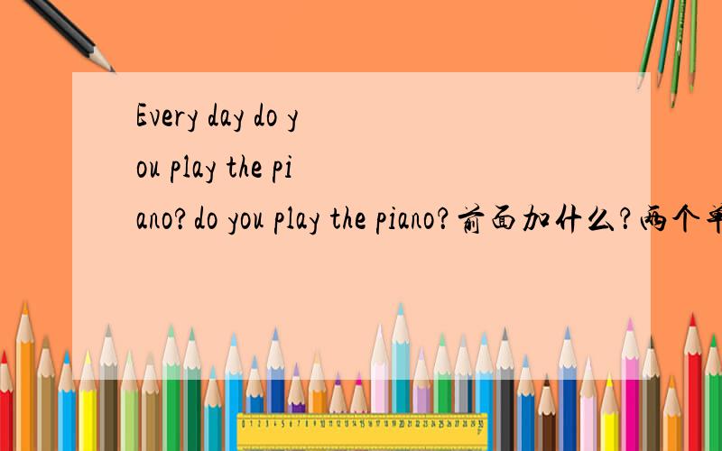 Every day do you play the piano?do you play the piano？前面加什么？两个单词