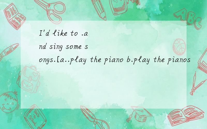 I'd like to .and sing some songs.[a..play the piano b.play the pianos
