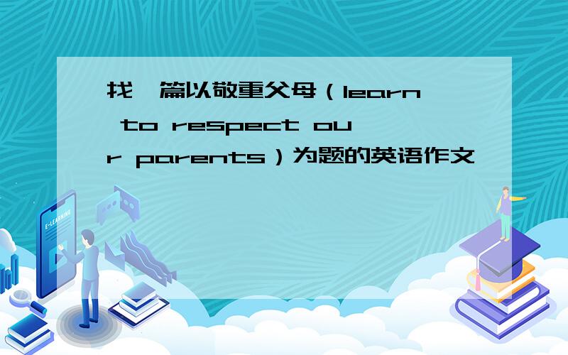 找一篇以敬重父母（learn to respect our parents）为题的英语作文