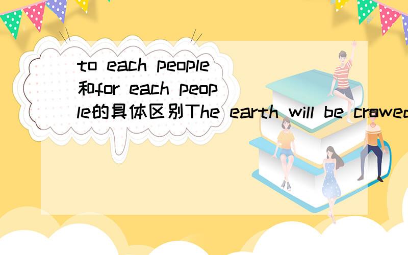 to each people和for each people的具体区别The earth will be crowed and there will be very little room to each peopleThe earth will be crowed and there will be very little room for each people 哪个对