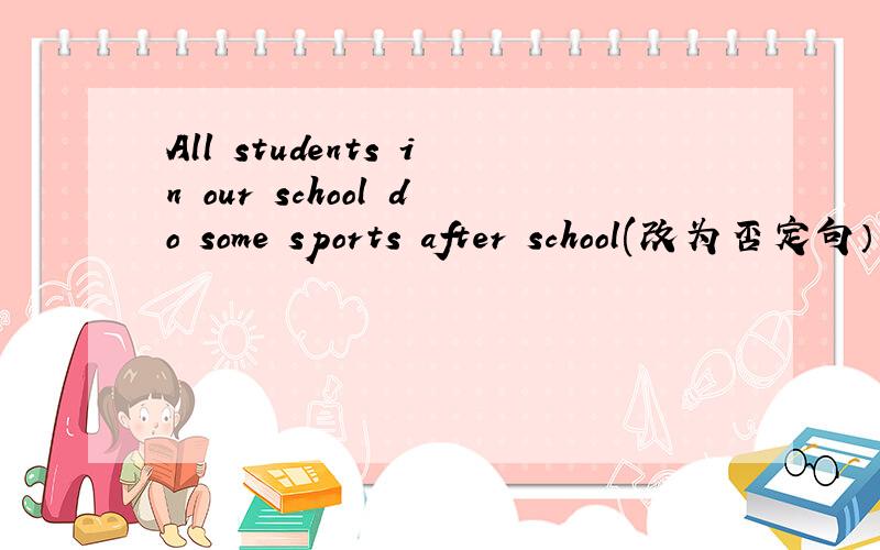 All students in our school do some sports after school(改为否定句） ( )students in our school ( )( )sporets after school