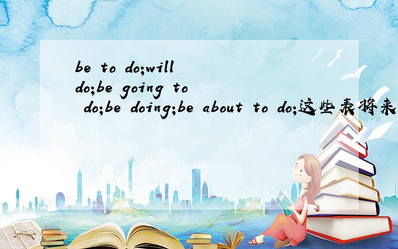 be to do;will do;be going to do;be doing;be about to do;这些表将来的都有什么区别呀
