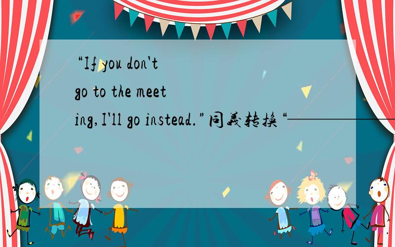 “If you don't go to the meeting,I'll go instead.”同义转换“——————have to go to the meeting.”