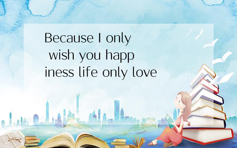 Because I only wish you happiness life only love