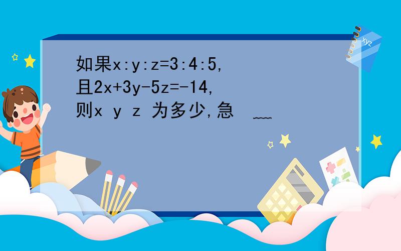 如果x:y:z=3:4:5,且2x+3y-5z=-14,则x y z 为多少,急•﹏•