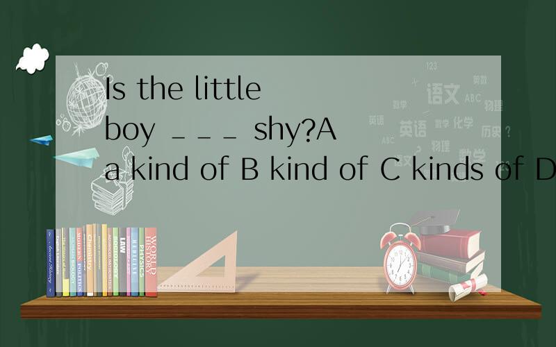 Is the little boy ＿＿＿ shy?A a kind of B kind of C kinds of D all kinds of