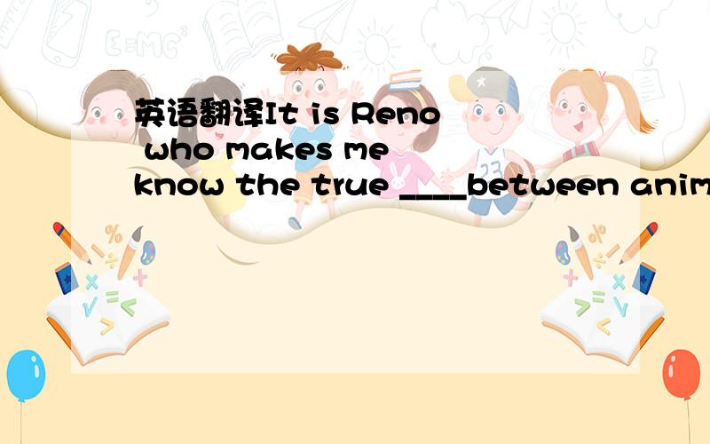 英语翻译It is Reno who makes me know the true ____between animals and human beings.A:like B:love C:enjoy