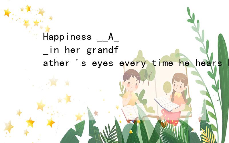 Happiness __A__in her grandfather 's eyes every time he hears her voice.A.shines B.is shone C.has shone D.was shone.---Jack ,I haven't seen you these days.---I __A__for the coming English test.A.am studying B.have studied C.was studyingD.had studied