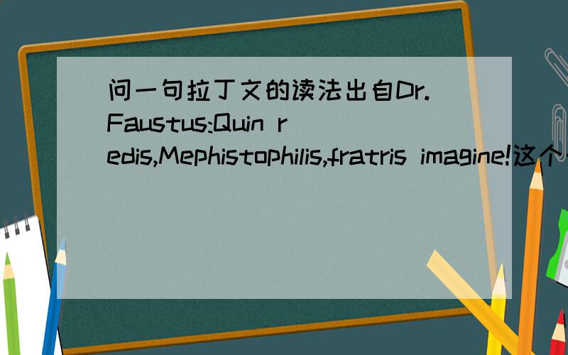 问一句拉丁文的读法出自Dr.Faustus:Quin redis,Mephistophilis,fratris imagine!这个……意思我已经明白了,录音里读的就像英文发音一样,所以请教大家这句到底该怎么读?知道的一定要回答,