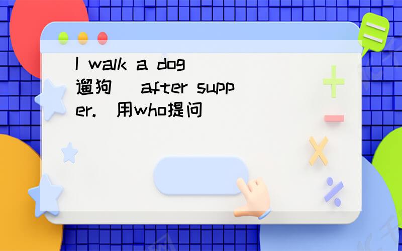 I walk a dog （遛狗) after supper.(用who提问）