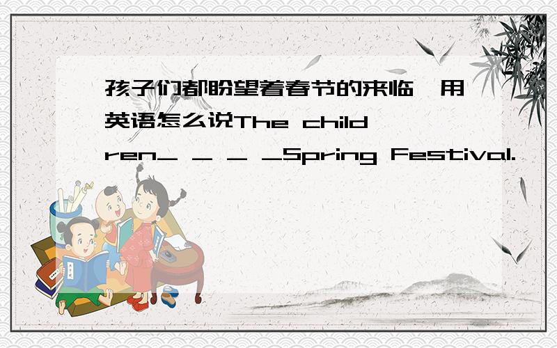 孩子们都盼望着春节的来临,用英语怎么说The children_ _ _ _Spring Festival.
