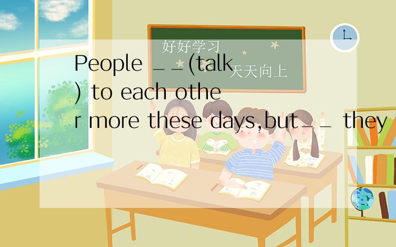 People __(talk) to each other more these days,but__ they __(understand) each other better?该填什么?