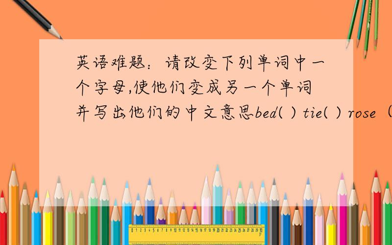英语难题：请改变下列单词中一个字母,使他们变成另一个单词并写出他们的中文意思bed( ) tie( ) rose（ ） cat( ) sun( ) boat( )中文（ )中文（ ）中文（ ）中文（ ）中文（ ）中文（ ）（请按照单