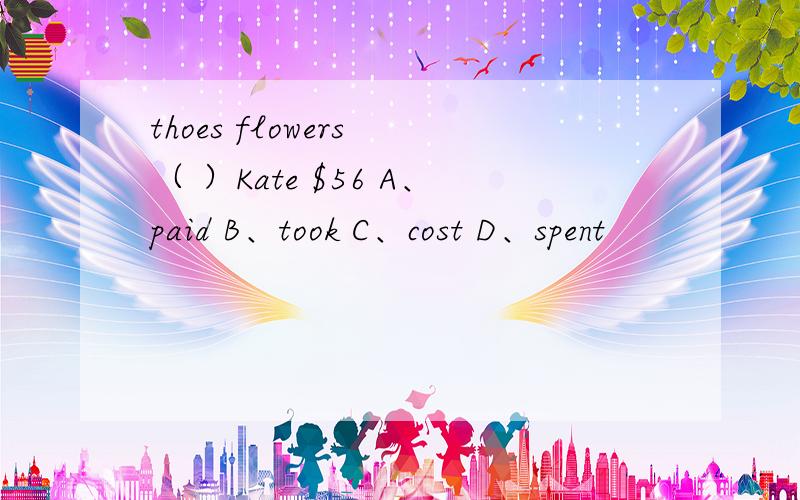 thoes flowers （ ）Kate $56 A、paid B、took C、cost D、spent