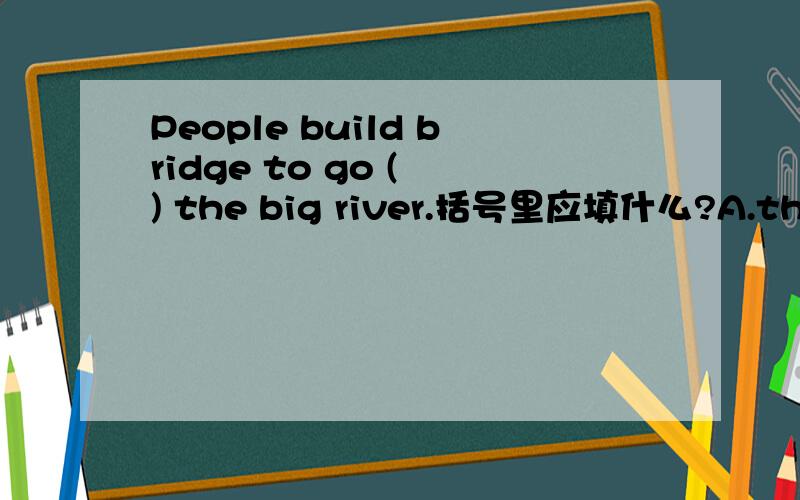 People build bridge to go ( ) the big river.括号里应填什么?A.through B.cross C.to D.across