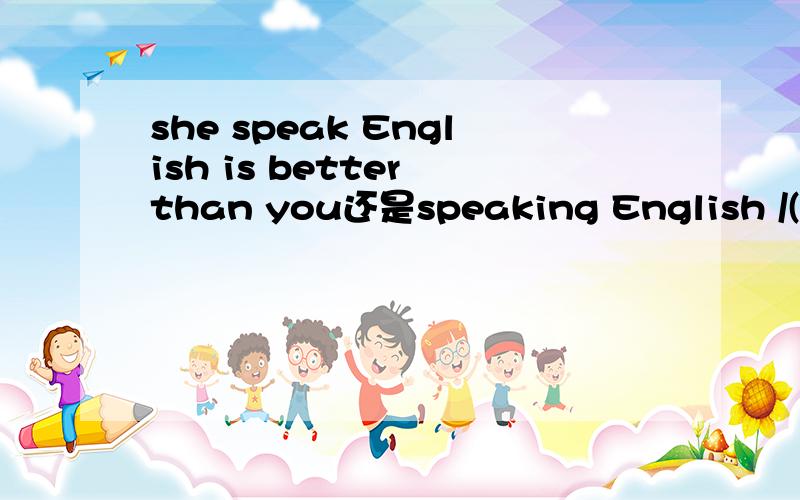 she speak English is better than you还是speaking English /(ㄒoㄒ)/~