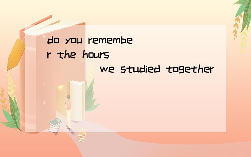do you remember the hours ______ we studied together