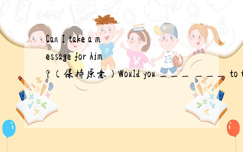 Can I take a message for him?（保持原意）Would you ___ ___ to take a message for him?