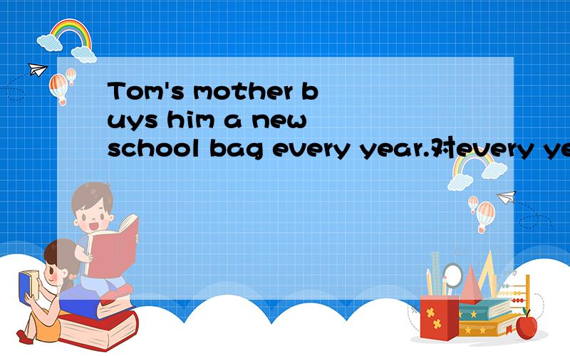 Tom's mother buys him a new school bag every year.对every year提问