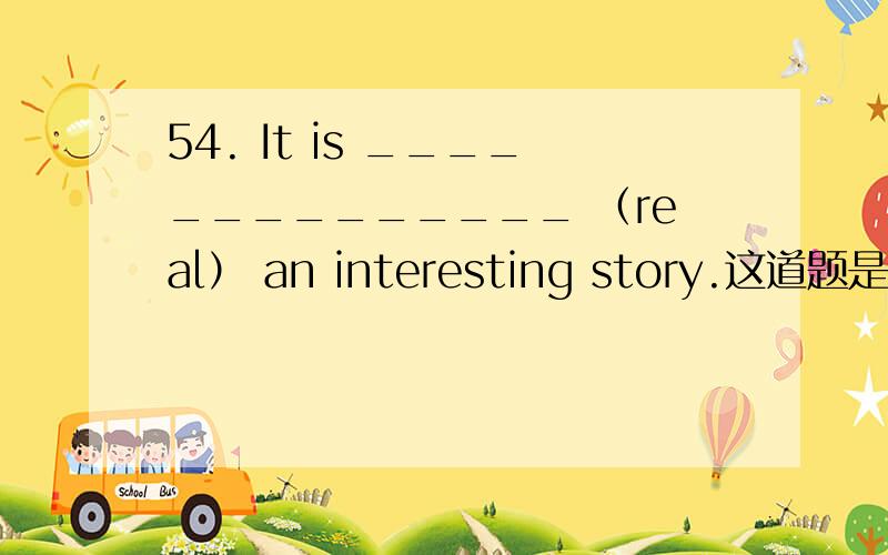 54. It is ______________ （real） an interesting story.这道题是不是有问题哦?如果没有问题,请问答案是什么?