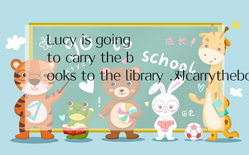Lucy is going to carry the books to the library .对carrythebookstothelibrary部分进行提问