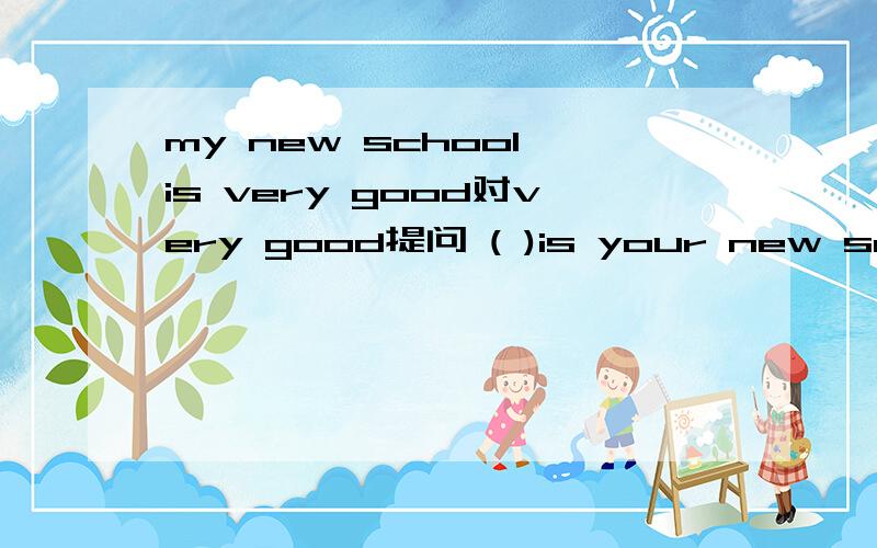 my new school is very good对very good提问 ( )is your new school