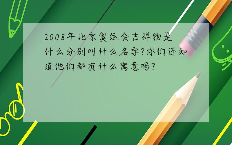 2008年北京奥运会吉祥物是什么分别叫什么名字?你们还知道他们都有什么寓意吗?