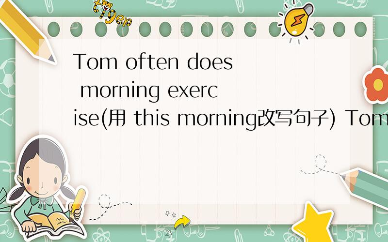 Tom often does morning exercise(用 this morning改写句子) Tom _______morning exercise _______ _______.